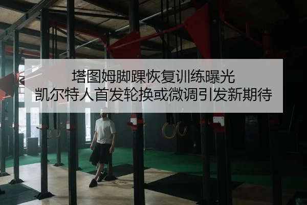 塔图姆脚踝恢复训练曝光 凯尔特人首发轮换或微调引发新期待