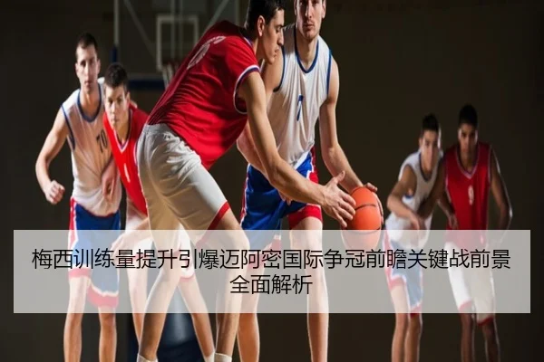 梅西训练量提升引爆迈阿密国际争冠前瞻关键战前景全面解析
