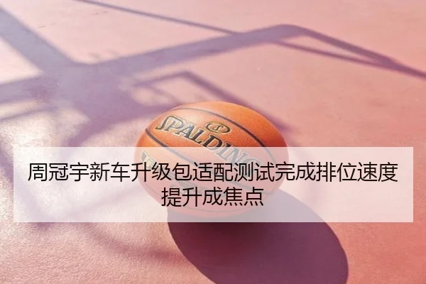 周冠宇新车升级包适配测试完成排位速度提升成焦点