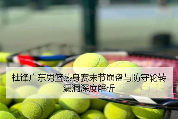 杜锋广东男篮热身赛末节崩盘与防守轮转漏洞深度解析